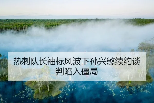 热刺队长袖标风波下孙兴慜续约谈判陷入僵局